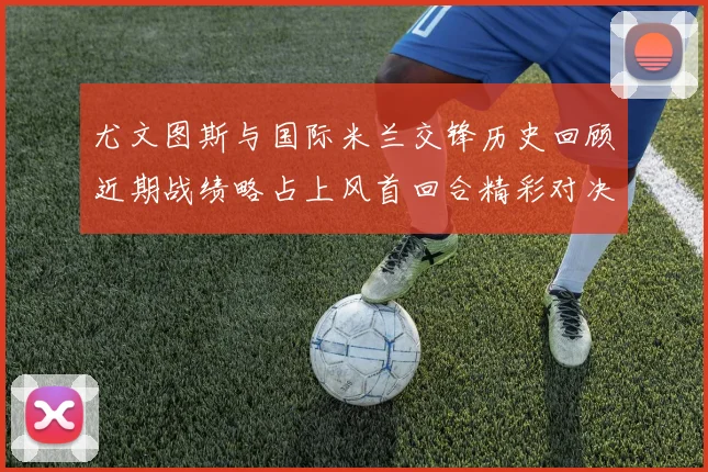 尤文图斯与国际米兰交锋历史回顾近期战绩略占上风首回合精彩对决回顾