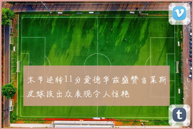 末节逆转11分爱德华兹盛赞吉莱斯皮球技出众表现令人惊艳