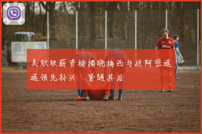 美职联薪资榜揭晓梅西与迈阿密遥遥领先孙兴慜紧随其后