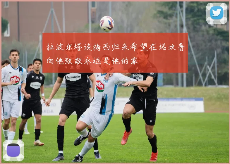 拉波尔塔谈梅西归来希望在诺坎普向他致敬永远是他的家