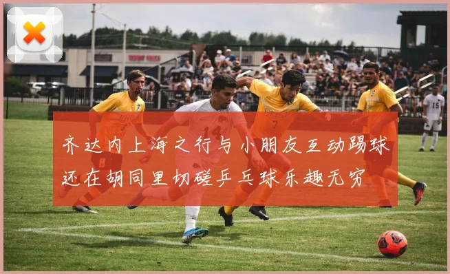 齐达内上海之行与小朋友互动踢球还在胡同里切磋乒乓球乐趣无穷