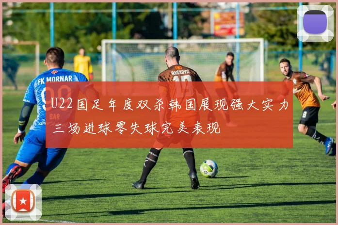U22国足年度双杀韩国展现强大实力三场进球零失球完美表现