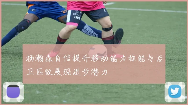 杨瀚森自信提升移动能力称能与后卫匹敌展现进步潜力