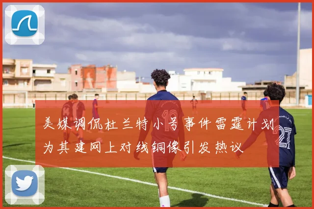 美媒调侃杜兰特小号事件雷霆计划为其建网上对线铜像引发热议