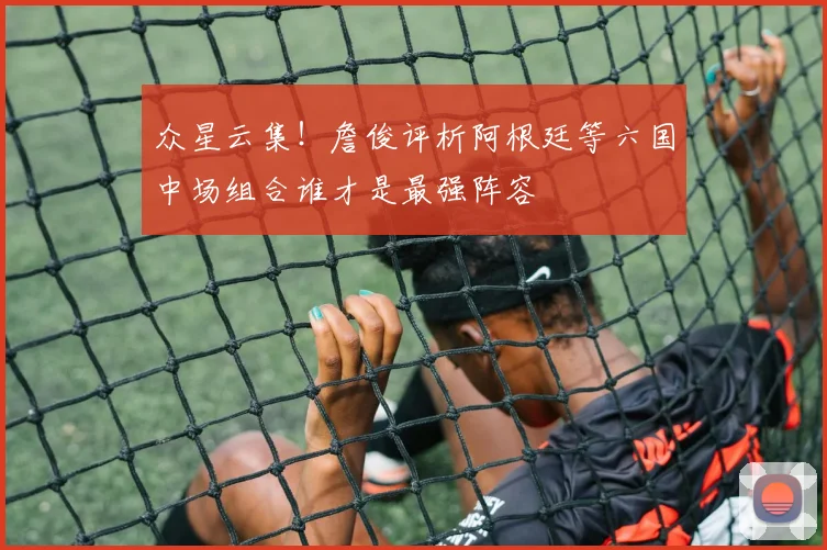 众星云集！詹俊评析阿根廷等六国中场组合谁才是最强阵容