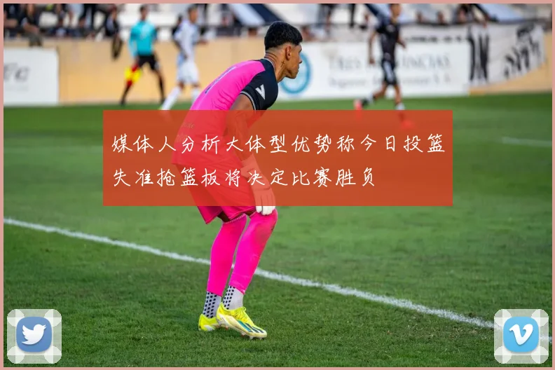 媒体人分析大体型优势称今日投篮失准抢篮板将决定比赛胜负