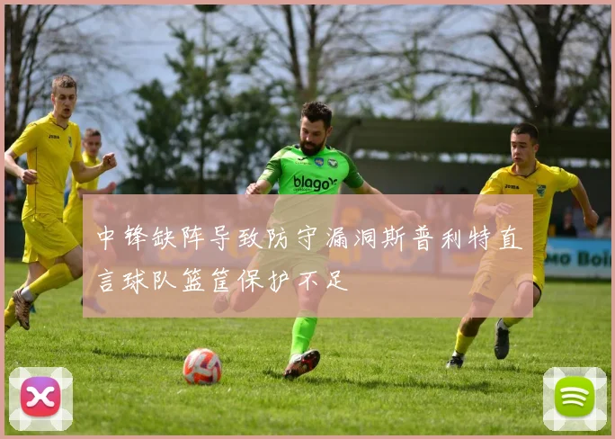 中锋缺阵导致防守漏洞斯普利特直言球队篮筐保护不足
