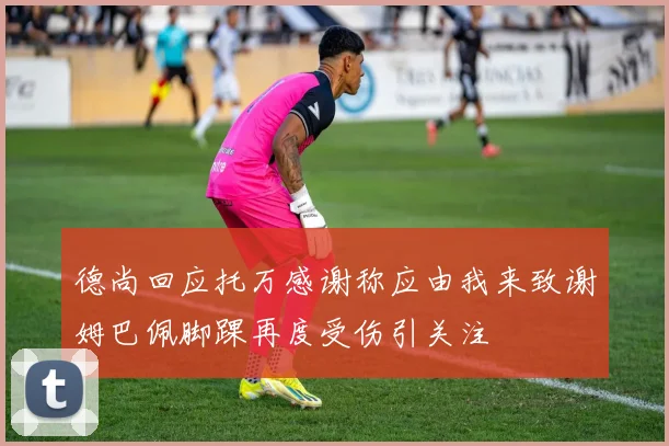 德尚回应托万感谢称应由我来致谢姆巴佩脚踝再度受伤引关注