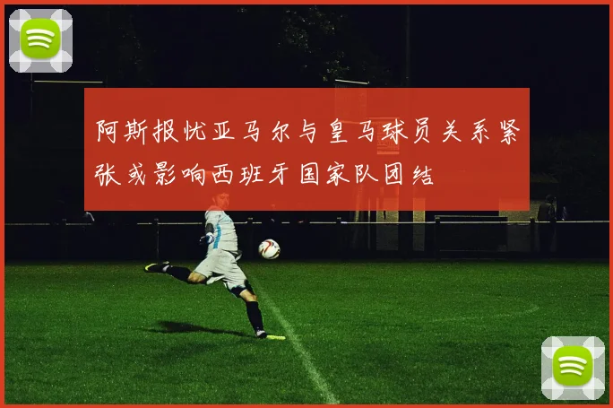 阿斯报忧亚马尔与皇马球员关系紧张或影响西班牙国家队团结