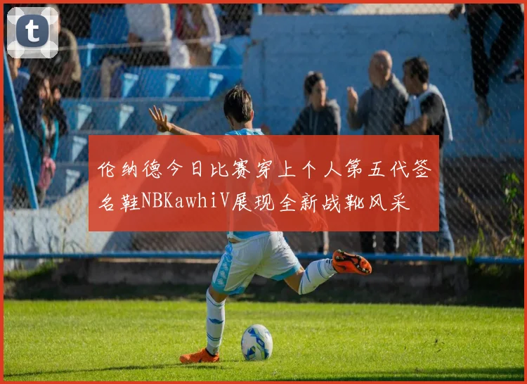 伦纳德今日比赛穿上个人第五代签名鞋NBKawhiV展现全新战靴风采