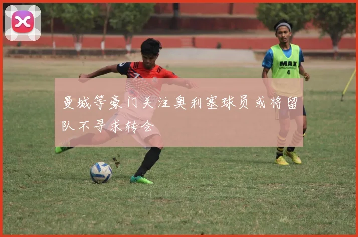 曼城等豪门关注奥利塞球员或将留队不寻求转会