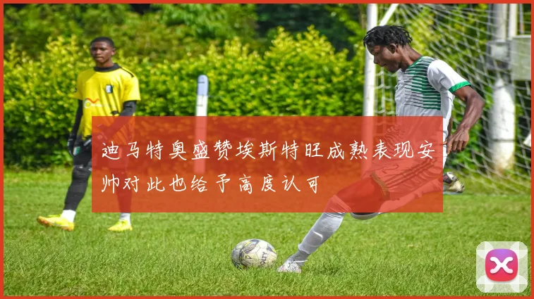 迪马特奥盛赞埃斯特旺成熟表现安帅对此也给予高度认可