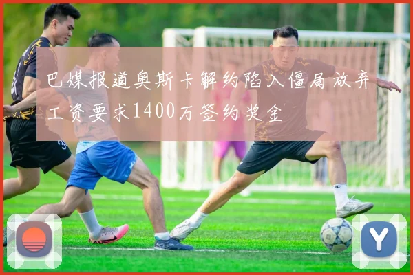 巴媒报道奥斯卡解约陷入僵局放弃工资要求1400万签约奖金