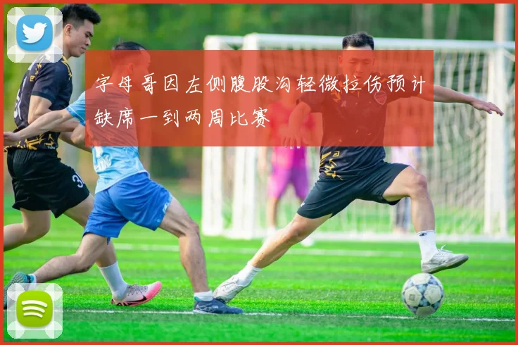 字母哥因左侧腹股沟轻微拉伤预计缺席一到两周比赛