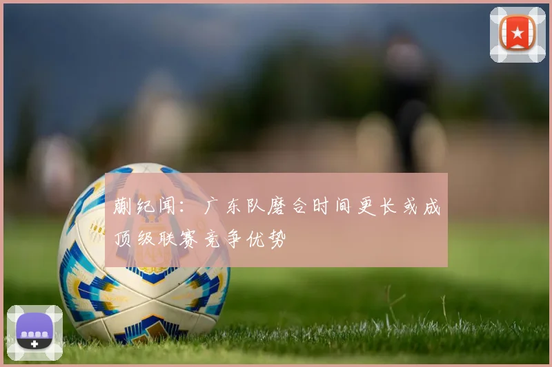 蒯纪闻：广东队磨合时间更长或成顶级联赛竞争优势