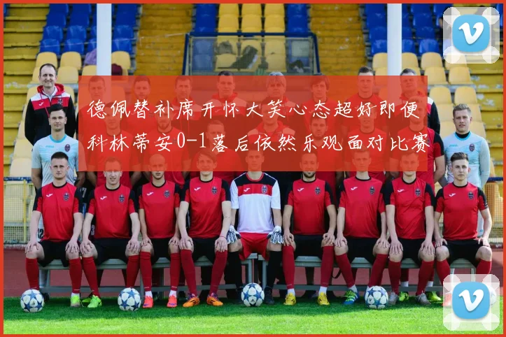 德佩替补席开怀大笑心态超好即便科林蒂安0-1落后依然乐观面对比赛