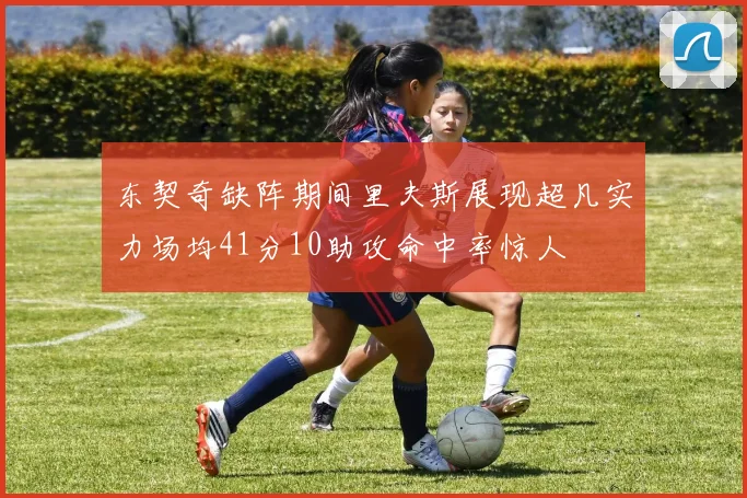 东契奇缺阵期间里夫斯展现超凡实力场均41分10助攻命中率惊人