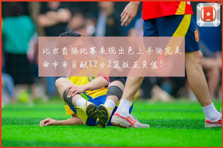 比尔首场比赛表现出色上半场完美命中率贡献12分2篮板正负值5