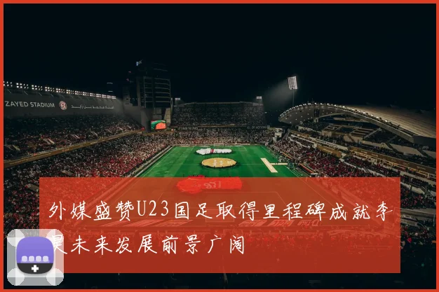 外媒盛赞U23国足取得里程碑成就李昊未来发展前景广阔