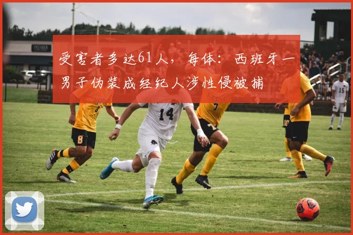 受害者多达61人，每体：西班牙一男子伪装成经纪人涉性侵被捕