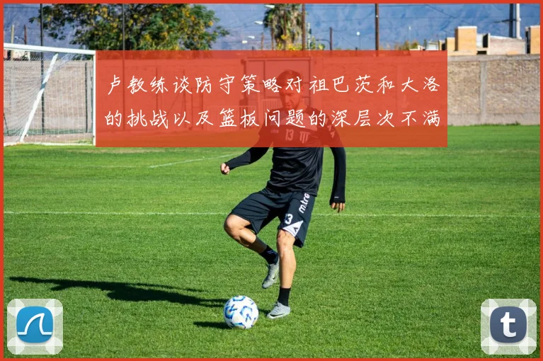 卢教练谈防守策略对祖巴茨和大洛的挑战以及篮板问题的深层次不满