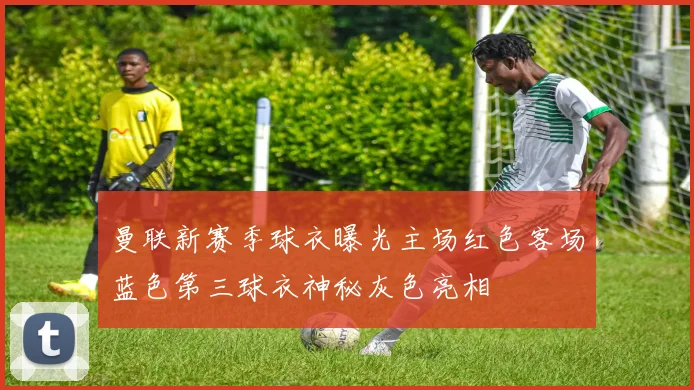 曼联新赛季球衣曝光主场红色客场蓝色第三球衣神秘灰色亮相