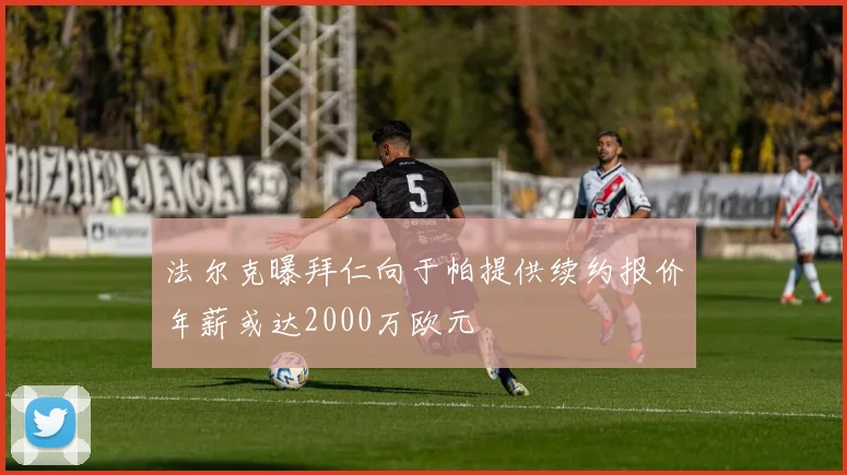 法尔克曝拜仁向于帕提供续约报价年薪或达2000万欧元