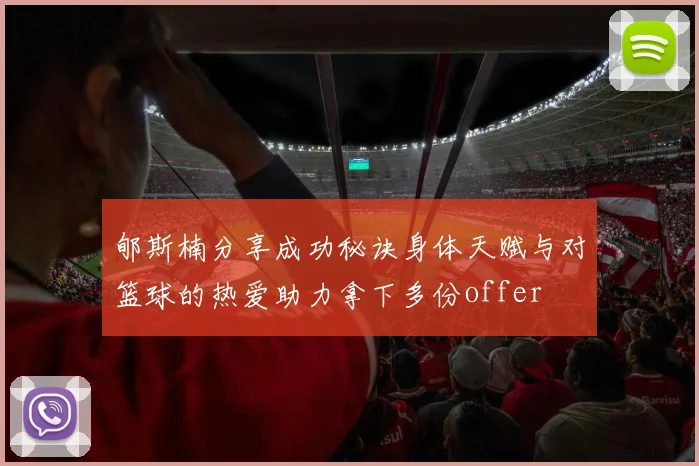郇斯楠分享成功秘诀身体天赋与对篮球的热爱助力拿下多份offer